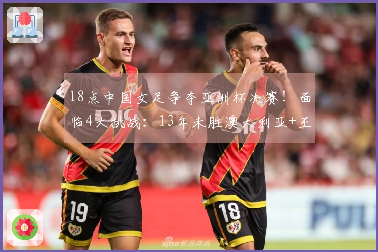 18点中国女足争夺亚洲杯决赛！面临4大挑战：13年未胜澳大利亚+王霜缺席谁来接班