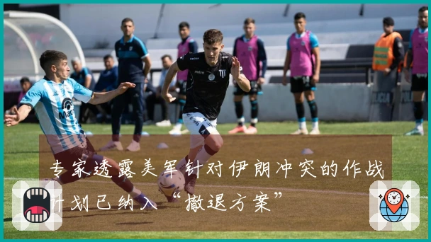 专家透露美军针对伊朗冲突的作战计划已纳入“撤退方案”