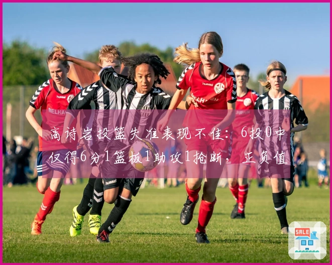高诗岩投篮失准表现不佳：6投0中仅得6分1篮板1助攻1抢断，正负值为-16