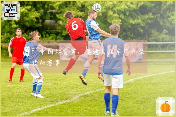 F1中国站首演，奥迪与众车厂齐聚顶级赛事