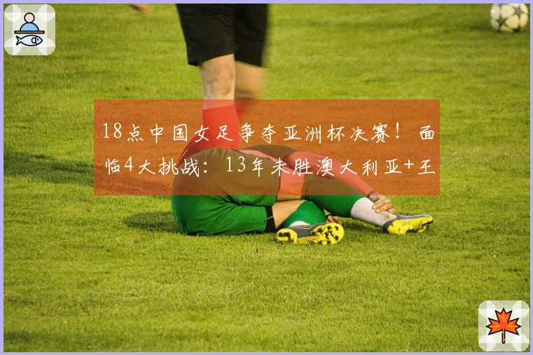 18点中国女足争夺亚洲杯决赛！面临4大挑战：13年未胜澳大利亚+王霜缺席谁来接班