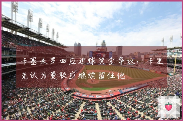 卡塞米罗回应进球奖金争议，卡里克认为曼联应继续留住他