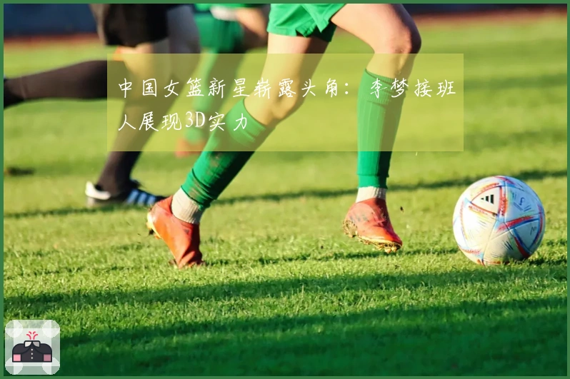 中国女篮新星崭露头角：李梦接班人展现3D实力