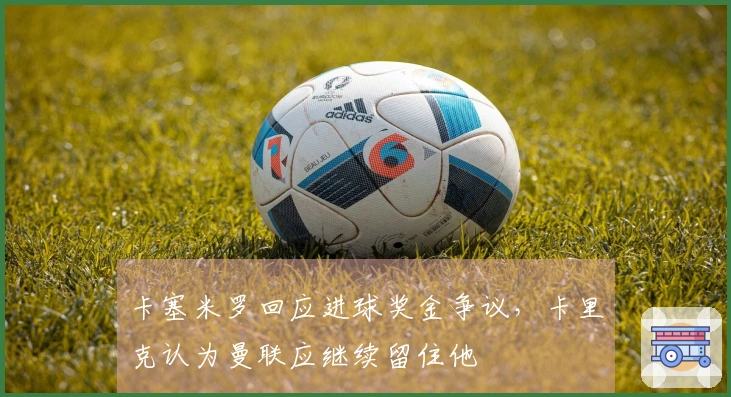 卡塞米罗回应进球奖金争议，卡里克认为曼联应继续留住他