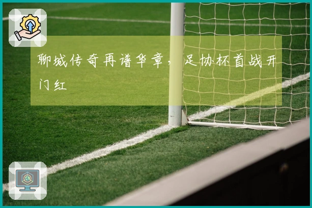 聊城传奇再谱华章，足协杯首战开门红