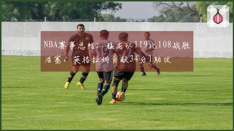 NBA赛事总结：猛龙以119比108战胜活塞，英格拉姆贡献34分1助攻