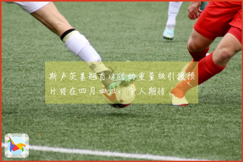 斯卢茨基翘首以待的重量级引援预计将在四月回归，令人期待