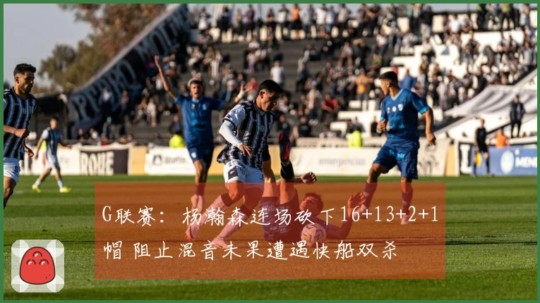 G联赛：杨瀚森连场砍下16+13+2+1帽 阻止混音未果遭遇快船双杀