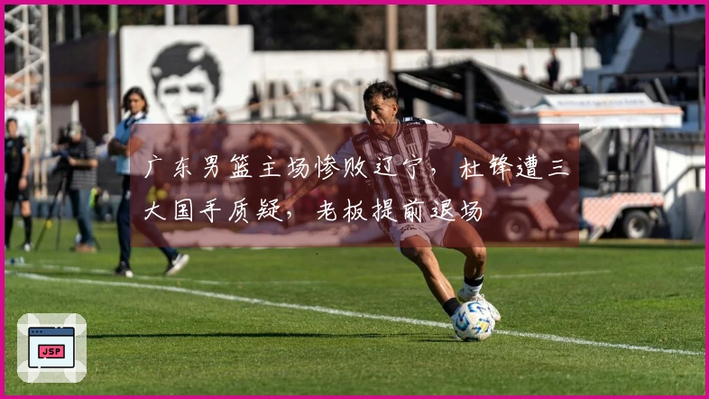 广东男篮主场惨败辽宁，杜锋遭三大国手质疑，老板提前退场