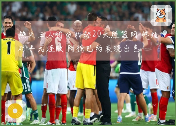 热火三人得分均超20大胜篮网 终结对手九连败 阿德巴约表现出色