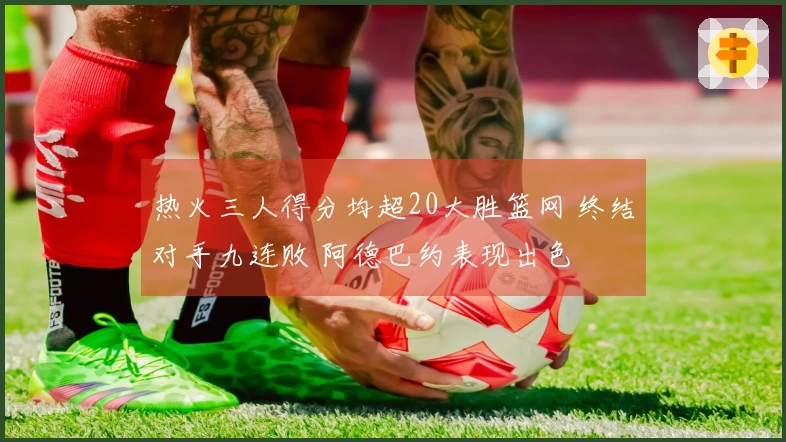热火三人得分均超20大胜篮网 终结对手九连败 阿德巴约表现出色
